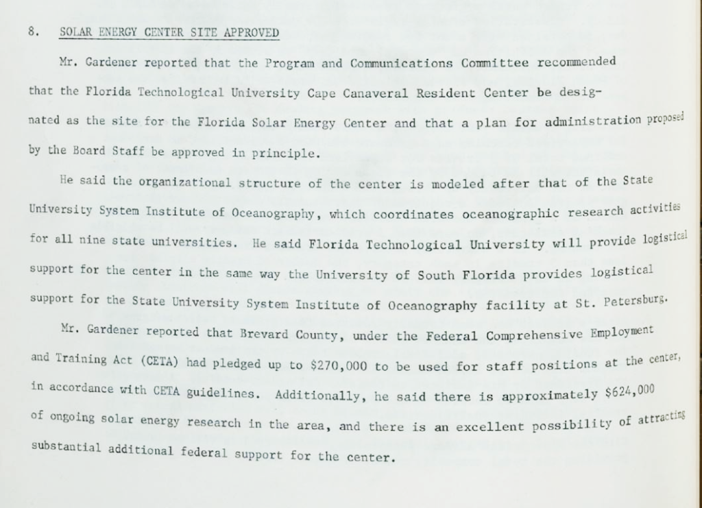 Except from 1975 Minutes. Solar Energy Site Approved. Mr. Gardener reported that the Program and Communications Committee recommended that the Florida Technological University Cape Canaveral Resident Center be designated as the site for the Florida Solar Energy Center and that a plan for administration proposed by the Board Staff be approved in principle. He said the organizational structure of the center is modeled after that of the State University System Institute of Oceanography, which coordinates oceanographic research activities for all nine state universities. He said Florida Technological University will provide logistical support for the center in the same way the University of South Florida provides logistical support for the State University System Institute of Oceanography facility at St. Petersburg. Mr. Gardener report that Brevard County, under the Federal Comprehensive Employment and Training Act (CETA) had pledged up to $270,000 to be used for staff positions at the center, in accordance with CETA guidelines. Additionally, he said there is approximately $624,000 of ongoing solar research in the area, and there is an excellent possibility of attracting substantial additional federal support for the center.